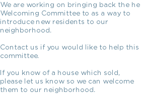 We are working on bringing back the he Welcoming Committee to as a way to introduce new residents to our neighborhood. Contact us if you would like to help this committee. If you know of a house which sold, please let us know so we can welcome them to our neighborhood.