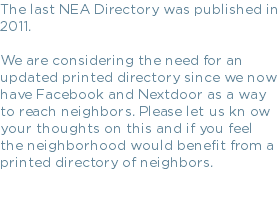 The last NEA Directory was published in 2011. We are considering the need for an updated printed directory since we now have Facebook and Nextdoor as a way to reach neighbors. Please let us kn ow your thoughts on this and if you feel the neighborhood would benefit from a printed directory of neighbors.