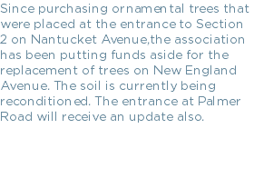 Since purchasing ornamental trees that were placed at the entrance to Section 2 on Nantucket Avenue,the association has been putting funds aside for the replacement of trees on New England Avenue. The soil is currently being reconditioned. The entrance at Palmer Road will receive an update also.
