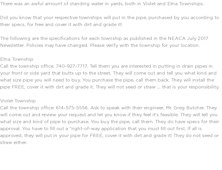 There was an awful amount of standing water in yards, both in Violet and Etna Townships. Did you know that your respective townships will put in the pipe, purchased by you according to their specs, for free and cover it with dirt and grade it! The following are the specifications for each township as published in the NEACA July 2017 Newsletter. Policies may have changed. Please verify with the township for your location. Etna Township Call the township office, 740-927-7717. Tell them you are interested in putting in drain pipes in your front or side yard that butts up to the street. They will come out and tell you what kind and what size pipe you will need to buy. You purchase the pipe, call them back. They will install the pipe FREE, cover it with dirt and grade it. They will not seed or straw ... that is your responsibility. Violet Township Call the township office: 614-575-5556. Ask to speak with their engineer, Mr. Greg Butcher. They will come out and review your request and let you know if they feel it's feasible. They will tell you what size and kind of pipe to purchase. You buy the pipe, call them. They do have specs for their approval. You have to fill out a "right-of-way application that you must fill out first. If all is approved, they will put in your pipe for FREE, cover it with dirt and grade it! They do not seed or straw either. 
