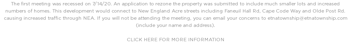 The first meeting was recessed on 7/14/20. An application to rezone the property was submitted to include much smaller lots and increased numbers of homes. This development would connect to New England Acre streets including Faneuil Hall Rd, Cape Code Way and Olde Post Rd. causing increased traffic through NEA. If you will not be attending the meeting, you can email your concerns to etnatownship@etnatownship.com (include your name and address). CLICK HERE FOR MORE INFORMATION