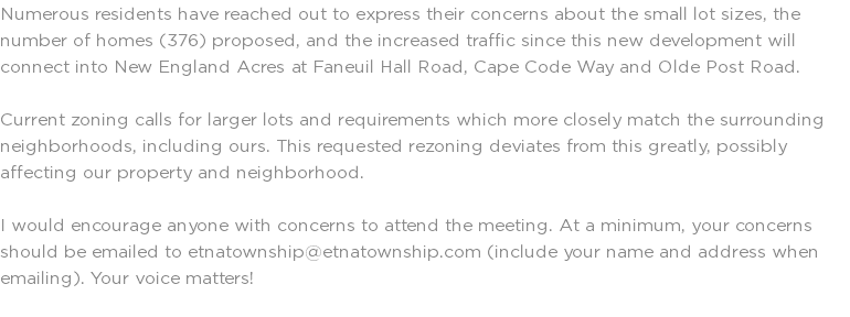Numerous residents have reached out to express their concerns about the small lot sizes, the number of homes (376) proposed, and the increased traffic since this new development will connect into New England Acres at Faneuil Hall Road, Cape Code Way and Olde Post Road. Current zoning calls for larger lots and requirements which more closely match the surrounding neighborhoods, including ours. This requested rezoning deviates from this greatly, possibly affecting our property and neighborhood. I would encourage anyone with concerns to attend the meeting. At a minimum, your concerns should be emailed to etnatownship@etnatownship.com (include your name and address when emailing). Your voice matters! 