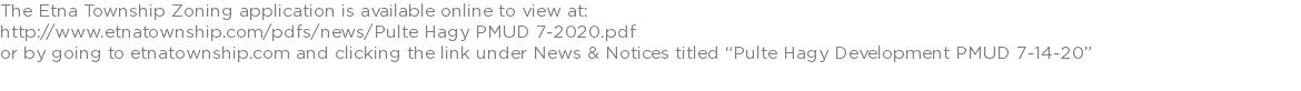 The Etna Township Zoning application is available online to view at: http://www.etnatownship.com/pdfs/news/Pulte Hagy PMUD 7-2020.pdf or by going to etnatownship.com and clicking the link under News & Notices titled “Pulte Hagy Development PMUD 7-14-20”