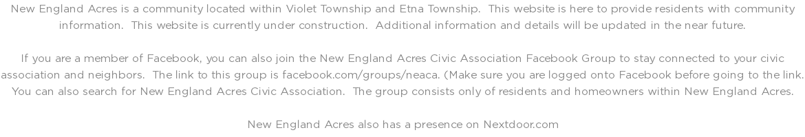 New England Acres is a community located within Violet Township and Etna Township. This website is here to provide residents with community information. This website is currently under construction. Additional information and details will be updated in the near future. If you are a member of Facebook, you can also join the New England Acres Civic Association Facebook Group to stay connected to your civic association and neighbors. The link to this group is facebook.com/groups/neaca. (Make sure you are logged onto Facebook before going to the link. You can also search for New England Acres Civic Association. The group consists only of residents and homeowners within New England Acres. New England Acres also has a presence on Nextdoor.com
