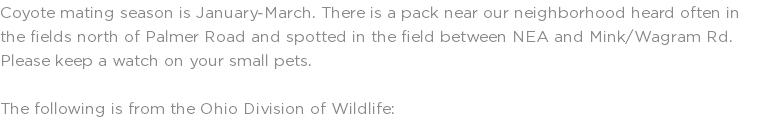 Coyote mating season is January-March. There is a pack near our neighborhood heard often in the fields north of Palmer Road and spotted in the field between NEA and Mink/Wagram Rd. Please keep a watch on your small pets. The following is from the Ohio Division of Wildlife: